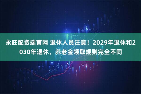 永旺配资端官网 退休人员注意！2029年退休和2030年退休，养老金领取规则完全不同
