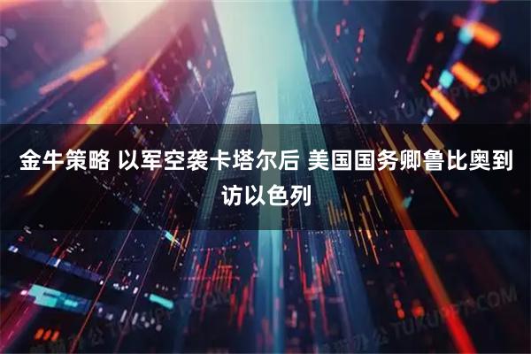 金牛策略 以军空袭卡塔尔后 美国国务卿鲁比奥到访以色列