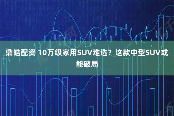 鼎皓配资 10万级家用SUV难选？这款中型SUV或能破局