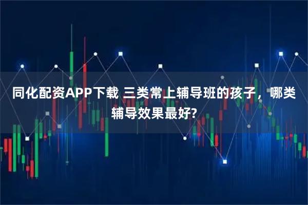 同化配资APP下载 三类常上辅导班的孩子，哪类辅导效果最好?