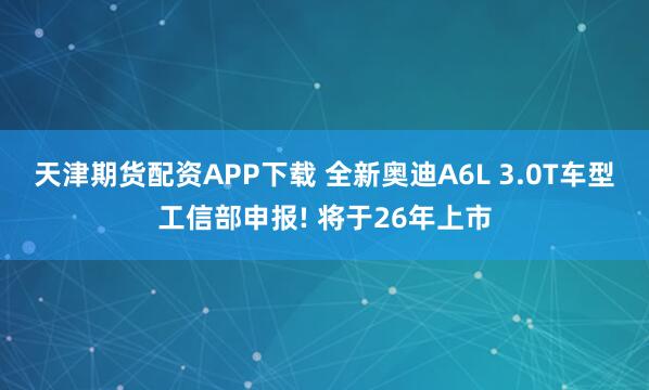 天津期货配资APP下载 全新奥迪A6L 3.0T车型工信部申报! 将于26年上市