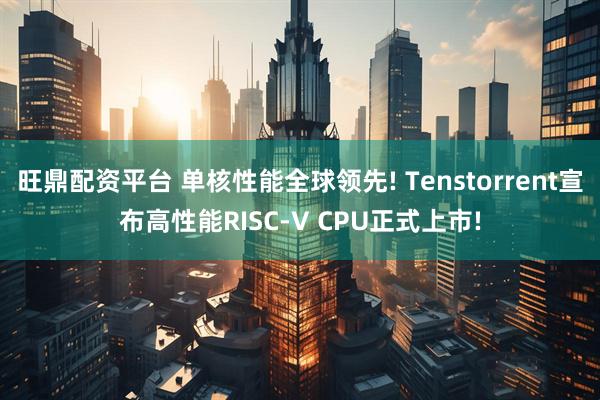 旺鼎配资平台 单核性能全球领先! Tenstorrent宣布高性能RISC-V CPU正式上市!