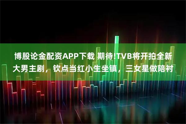 博股论金配资APP下载 期待!TVB将开拍全新大男主剧，钦点当红小生坐镇，三女星做陪衬