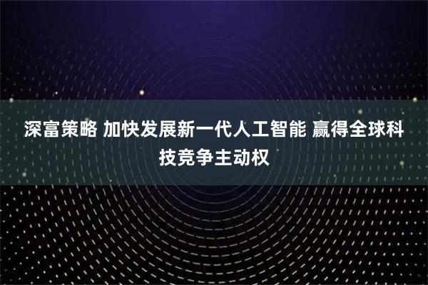 深富策略 加快发展新一代人工智能 赢得全球科技竞争主动权