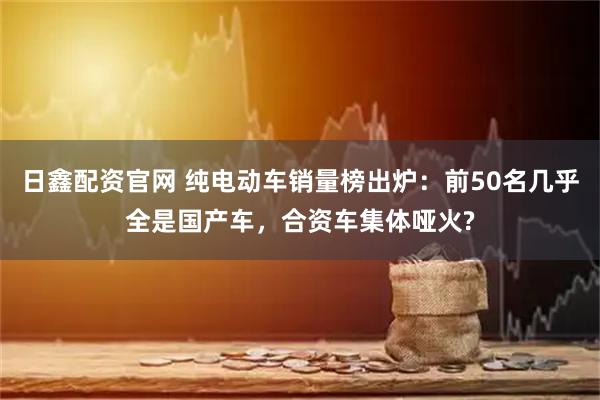 日鑫配资官网 纯电动车销量榜出炉：前50名几乎全是国产车，合资车集体哑火?