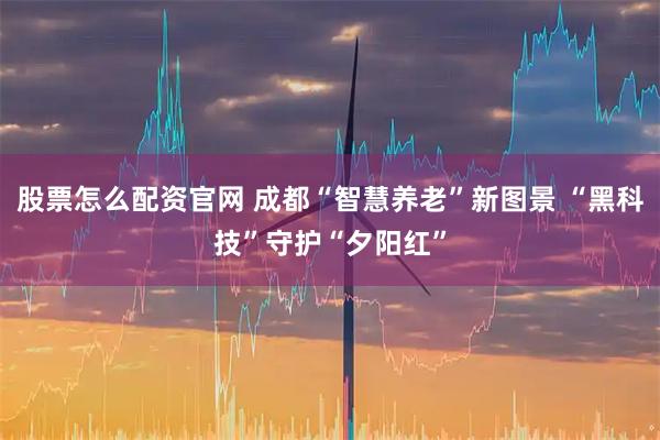 股票怎么配资官网 成都“智慧养老”新图景 “黑科技”守护“夕阳红”