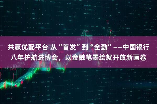 共赢优配平台 从“首发”到“全勤”——中国银行八年护航进博会，以金融笔墨绘就开放新画卷
