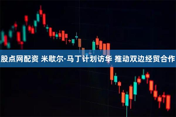 股点网配资 米歇尔·马丁计划访华 推动双边经贸合作