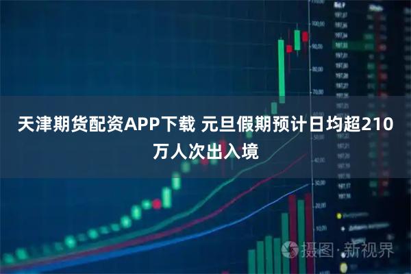 天津期货配资APP下载 元旦假期预计日均超210万人次出入境