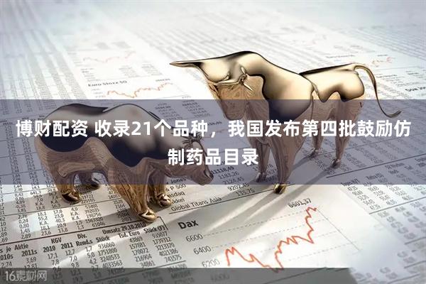 博财配资 收录21个品种，我国发布第四批鼓励仿制药品目录