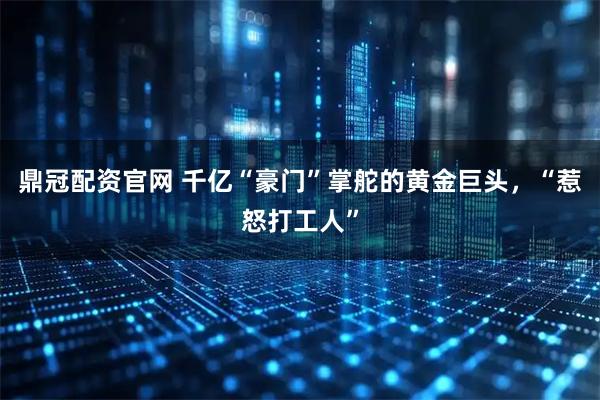 鼎冠配资官网 千亿“豪门”掌舵的黄金巨头，“惹怒打工人”