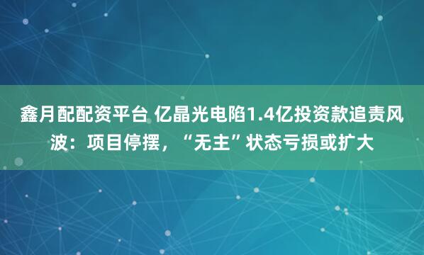鑫月配配资平台 亿晶光电陷1.4亿投资款追责风波：项目停摆，“无主”状态亏损或扩大