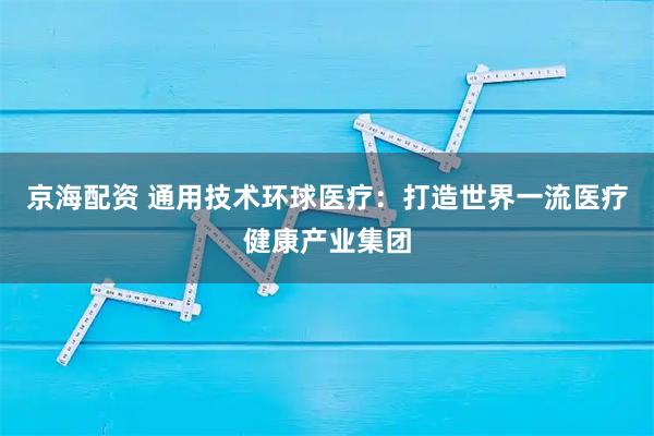 京海配资 通用技术环球医疗：打造世界一流医疗健康产业集团