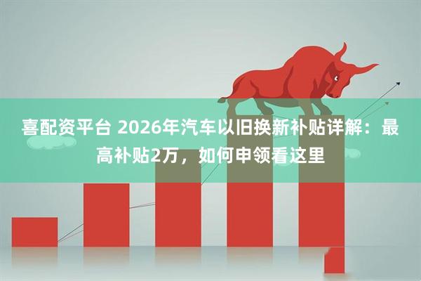喜配资平台 2026年汽车以旧换新补贴详解：最高补贴2万，如何申领看这里