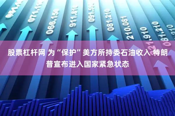 股票杠杆网 为“保护”美方所持委石油收入 特朗普宣布进入国家紧急状态