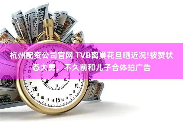 杭州配资公司官网 TVB离巢花旦晒近况!被赞状态大勇，不久前和儿子合体拍广告