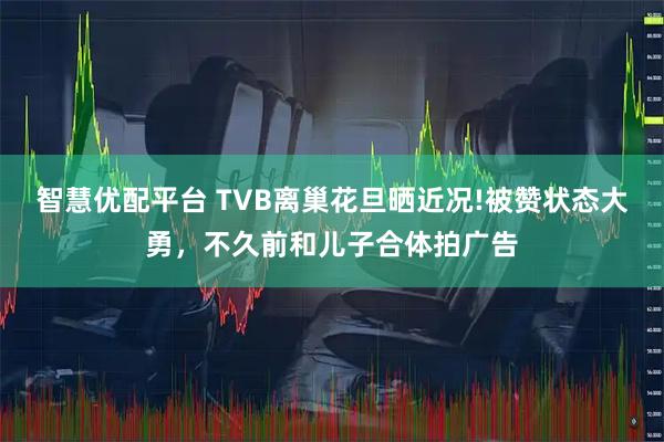 智慧优配平台 TVB离巢花旦晒近况!被赞状态大勇，不久前和儿子合体拍广告