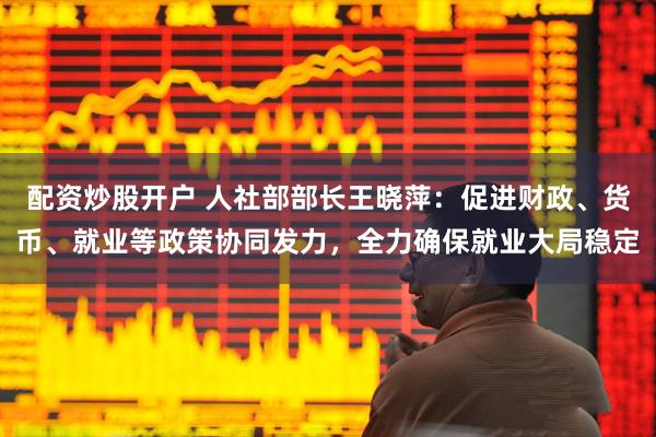 配资炒股开户 人社部部长王晓萍：促进财政、货币、就业等政策协同发力，全力确保就业大局稳定