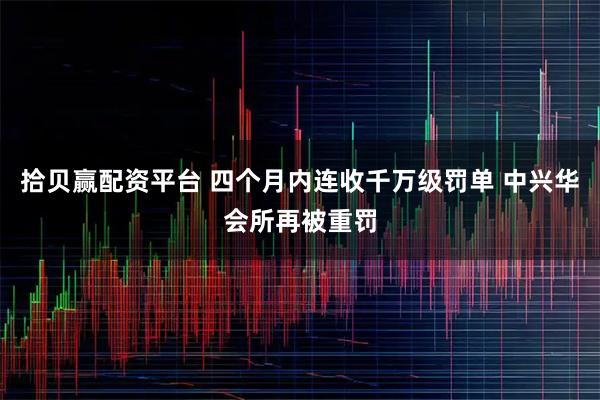 拾贝赢配资平台 四个月内连收千万级罚单 中兴华会所再被重罚