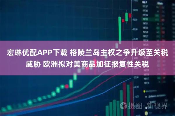 宏琳优配APP下载 格陵兰岛主权之争升级至关税威胁 欧洲拟对美商品加征报复性关税