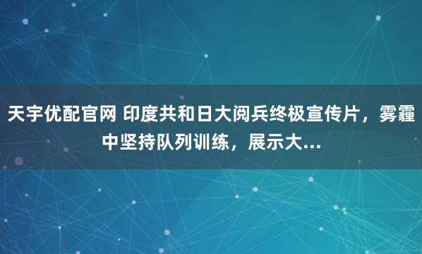 天宇优配官网 印度共和日大阅兵终极宣传片，雾霾中坚持队列训练，展示大...