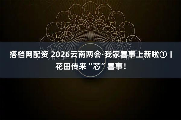 搭档网配资 2026云南两会·我家喜事上新啦①丨花田传来“芯”喜事！