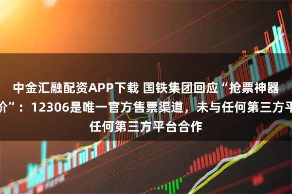 中金汇融配资APP下载 国铁集团回应“抢票神器诱导加价”：12306是唯一官方售票渠道，未与任何第三方平台合作