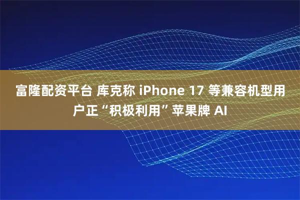 富隆配资平台 库克称 iPhone 17 等兼容机型用户正“积极利用”苹果牌 AI
