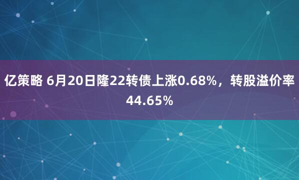 亿策略 6月20日隆22转债上涨0.68%，转股溢价率44.65%