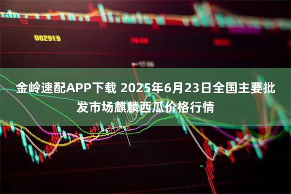 金岭速配APP下载 2025年6月23日全国主要批发市场麒麟西瓜价格行情