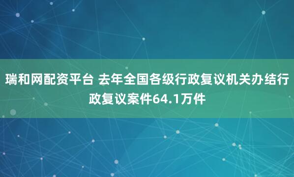 瑞和网配资平台 去年全国各级行政复议机关办结行政复议案件64.1万件