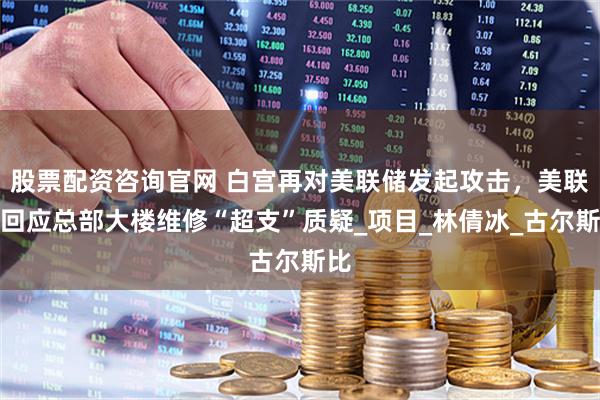 股票配资咨询官网 白宫再对美联储发起攻击，美联储回应总部大楼维修“超支”质疑_项目_林倩冰_古尔斯比