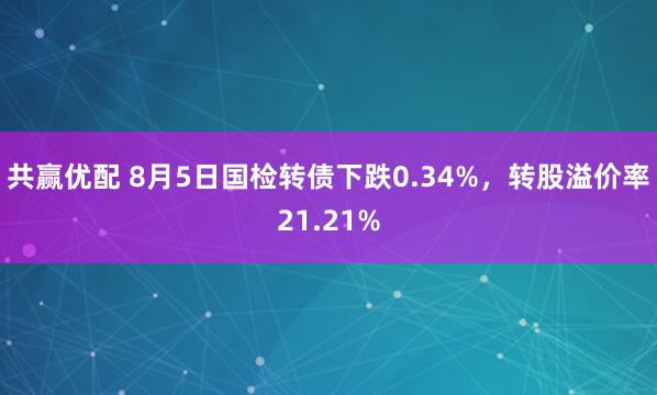 共赢优配 8月5日国检转债下跌0.34%，转股溢价率21.21%