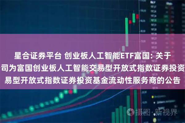 星合证券平台 创业板人工智能ETF富国: 关于新增招商证券股份有限公司为富国创业板人工智能交易型开放式指数证券投资基金流动性服务商的公告