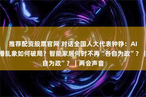 推荐配资股票官网 对话全国人大代表钟铮：AI数字人直播乱象如何破局？智能家居何时不再“各自为政”？｜两会声音