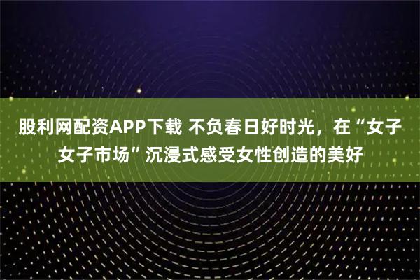 股利网配资APP下载 不负春日好时光，在“女子女子市场”沉浸式感受女性创造的美好