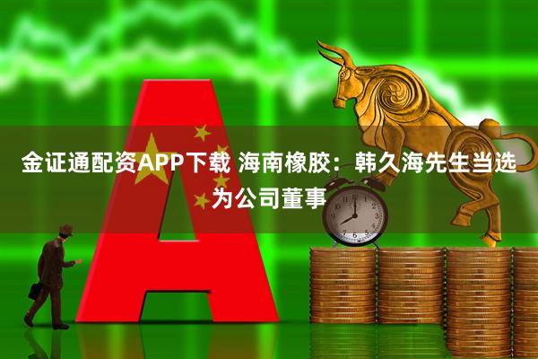 金证通配资APP下载 海南橡胶：韩久海先生当选为公司董事