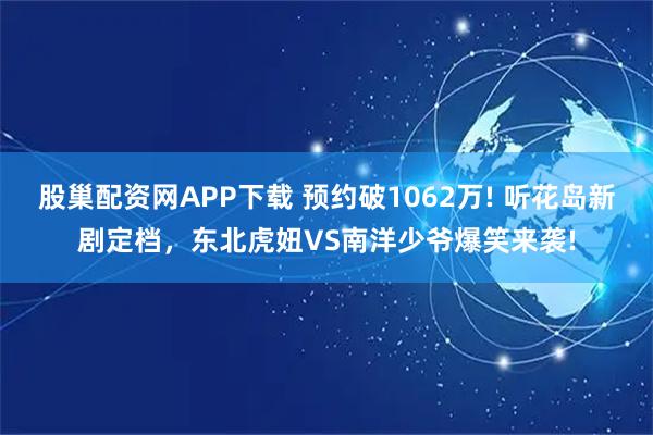 股巢配资网APP下载 预约破1062万! 听花岛新剧定档，东北虎妞VS南洋少爷爆笑来袭!
