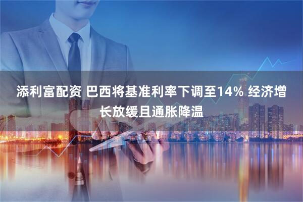 添利富配资 巴西将基准利率下调至14% 经济增长放缓且通胀降温