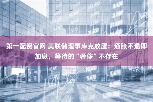 第一配资官网 美联储理事库克放鹰:通胀不退即加息,等待的“奢侈”不存在
