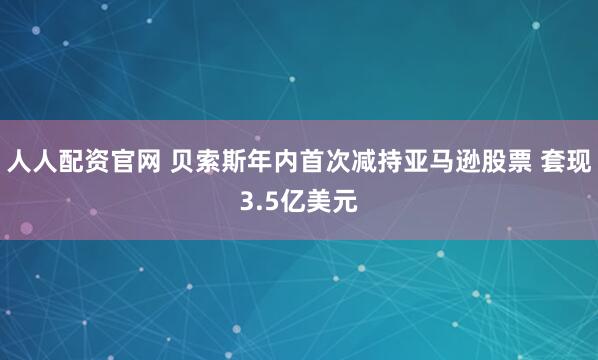 人人配资官网 贝索斯年内首次减持亚马逊股票 套现3.5亿美元