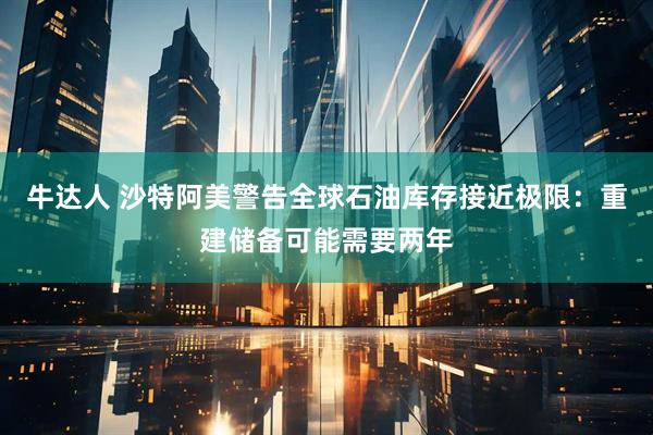 牛达人 沙特阿美警告全球石油库存接近极限：重建储备可能需要两年